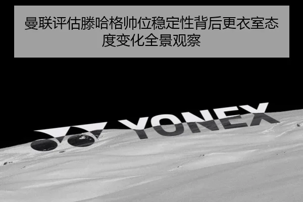 曼联评估滕哈格帅位稳定性背后更衣室态度变化全景观察
