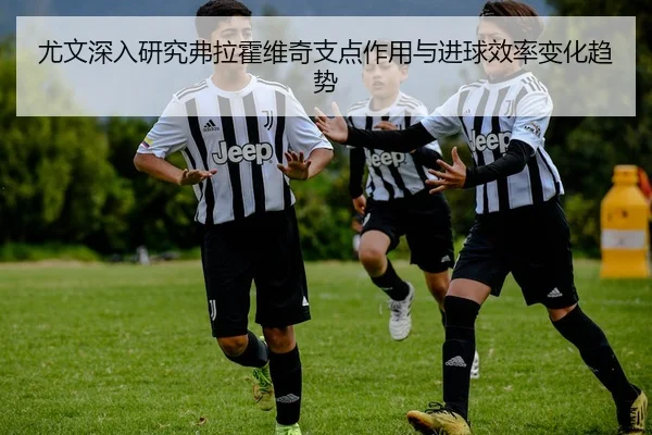 尤文深入研究弗拉霍维奇支点作用与进球效率变化趋势