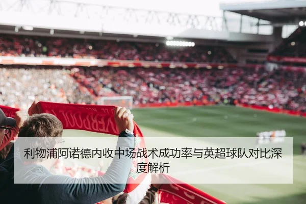 利物浦阿诺德内收中场战术成功率与英超球队对比深度解析