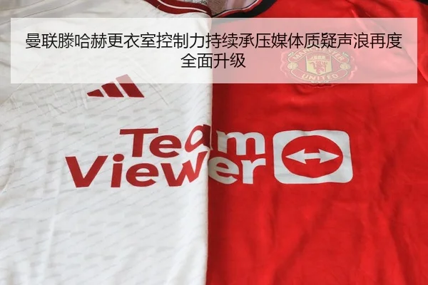 曼联滕哈赫更衣室控制力持续承压媒体质疑声浪再度全面升级