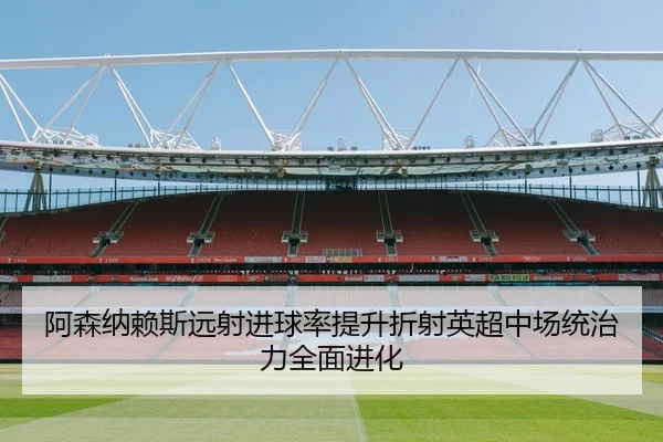 阿森纳赖斯远射进球率提升折射英超中场统治力全面进化