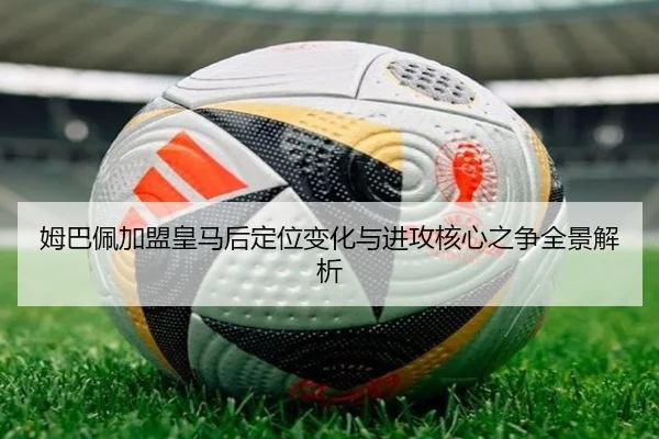 姆巴佩加盟皇马后定位变化与进攻核心之争全景解析