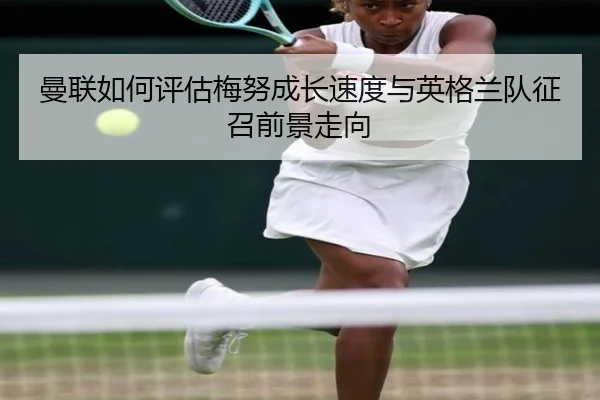 曼联如何评估梅努成长速度与英格兰队征召前景走向