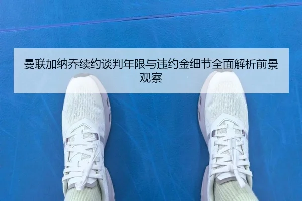 曼联加纳乔续约谈判年限与违约金细节全面解析前景观察