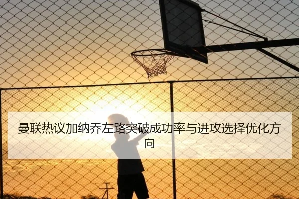 曼联热议加纳乔左路突破成功率与进攻选择优化方向