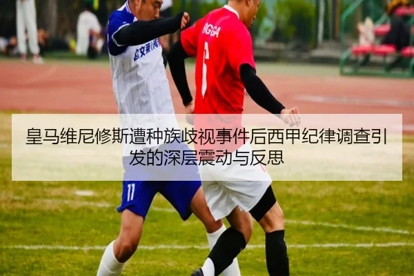 皇马维尼修斯遭种族歧视事件后西甲纪律调查引发的深层震动与反思