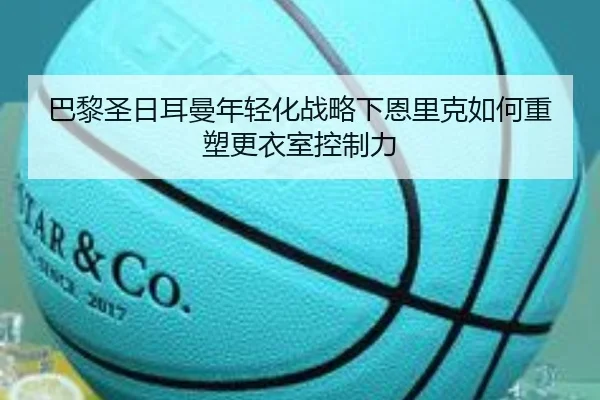 巴黎圣日耳曼年轻化战略下恩里克如何重塑更衣室控制力