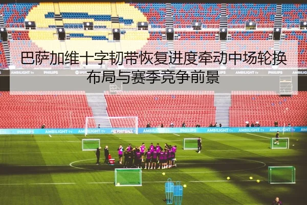 巴萨加维十字韧带恢复进度牵动中场轮换布局与赛季竞争前景