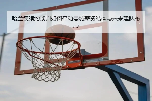 哈兰德续约谈判如何牵动曼城薪资结构与未来建队布局