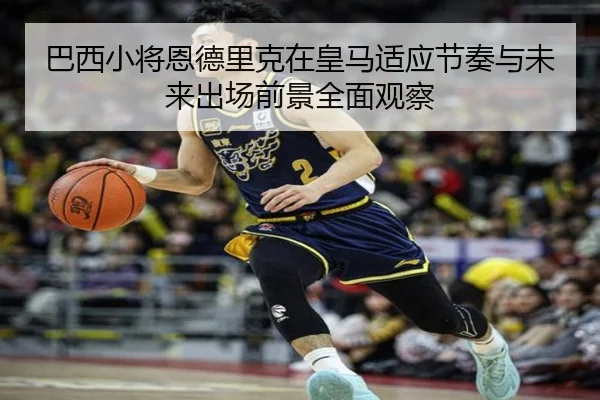 巴西小将恩德里克在皇马适应节奏与未来出场前景全面观察