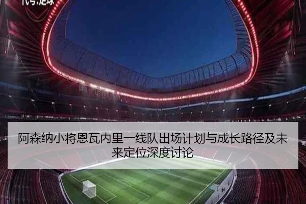 阿森纳小将恩瓦内里一线队出场计划与成长路径及未来定位深度讨论
