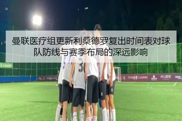 曼联医疗组更新利桑德罗复出时间表对球队防线与赛季布局的深远影响