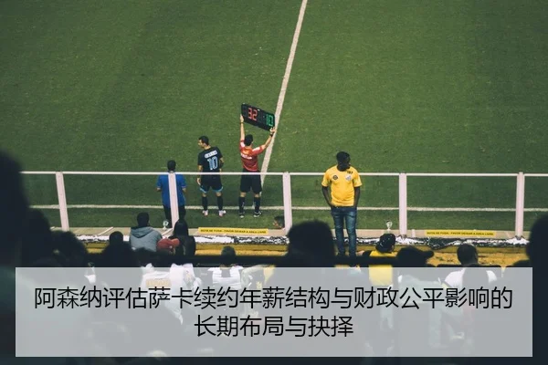 阿森纳评估萨卡续约年薪结构与财政公平影响的长期布局与抉择