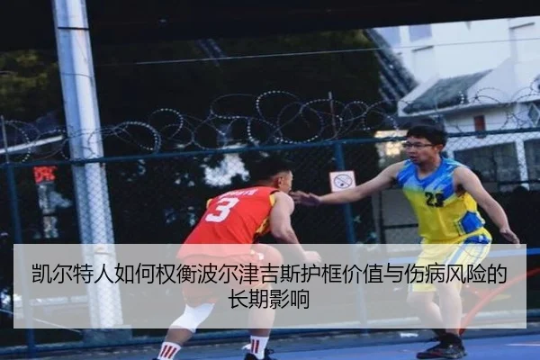凯尔特人如何权衡波尔津吉斯护框价值与伤病风险的长期影响
