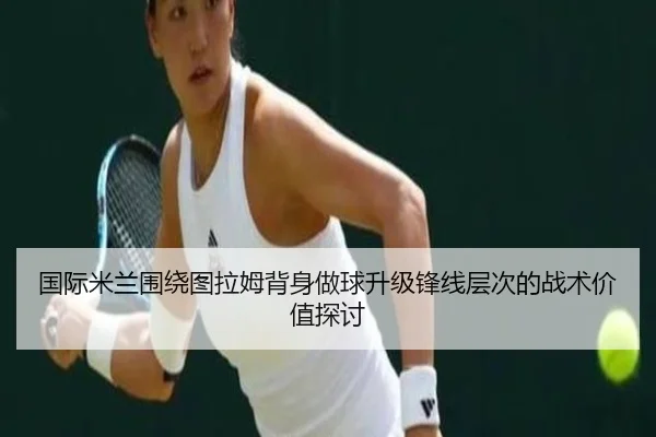 国际米兰围绕图拉姆背身做球升级锋线层次的战术价值探讨