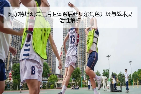 阿尔特塔测试三后卫体系后廷贝尔角色升级与战术灵活性解析