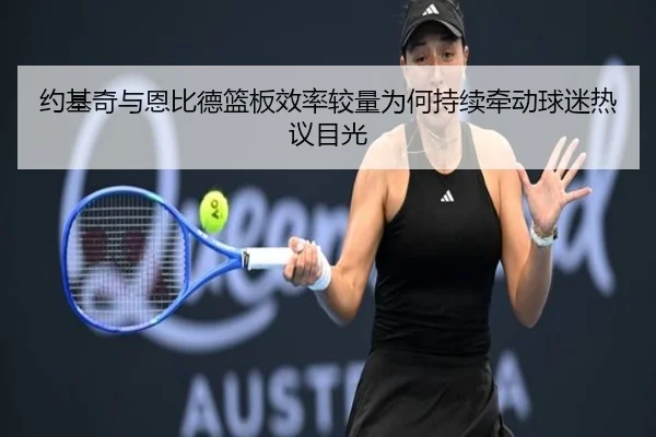 约基奇与恩比德篮板效率较量为何持续牵动球迷热议目光